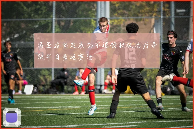 蒋圣龙坚定表态不退役积极治疗争取早日重返赛场