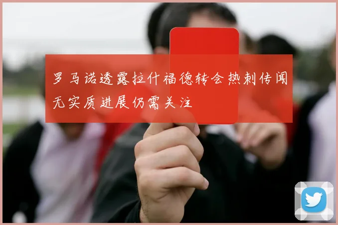 罗马诺透露拉什福德转会热刺传闻无实质进展仍需关注