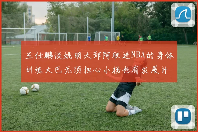 王仕鹏谈姚明大郅阿联进NBA的身体训练大巴无须担心小杨也有发展计划