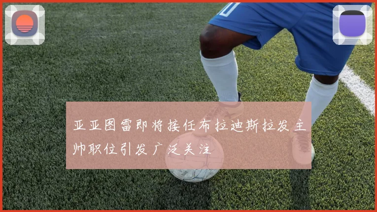 亚亚图雷即将接任布拉迪斯拉发主帅职位引发广泛关注