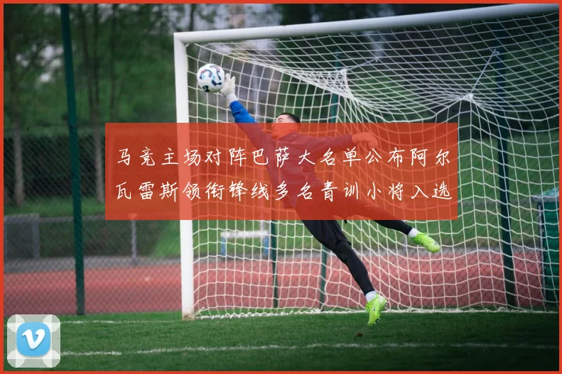 马竞主场对阵巴萨大名单公布阿尔瓦雷斯领衔锋线多名青训小将入选