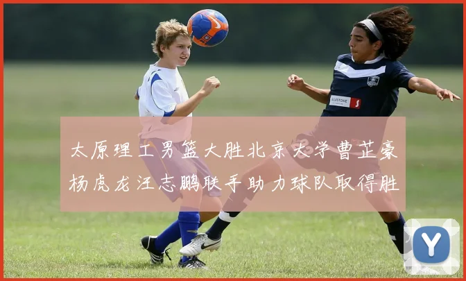 太原理工男篮大胜北京大学曹芷豪杨虎龙汪志鹏联手助力球队取得胜利