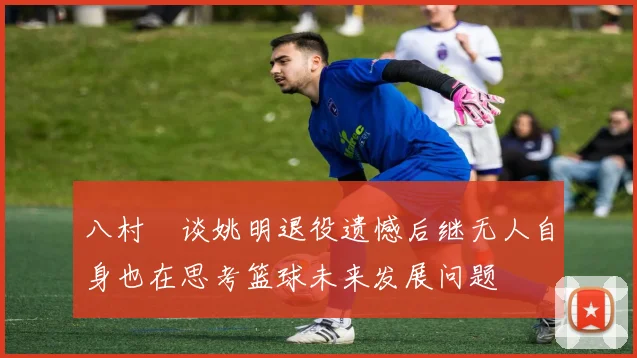八村塁谈姚明退役遗憾后继无人自身也在思考篮球未来发展问题