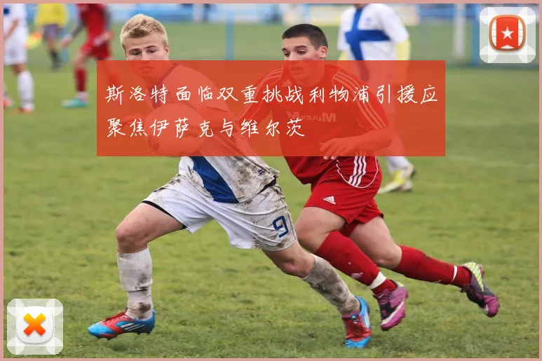 斯洛特面临双重挑战利物浦引援应聚焦伊萨克与维尔茨