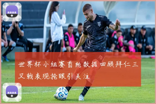 世界杯小组赛首轮数据回顾拜仁三叉戟表现抢眼引关注