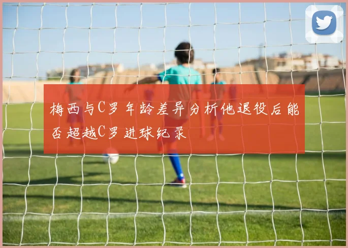 梅西与C罗年龄差异分析他退役后能否超越C罗进球纪录