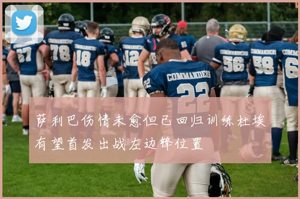 萨利巴伤情未愈但已回归训练杜埃有望首发出战左边锋位置