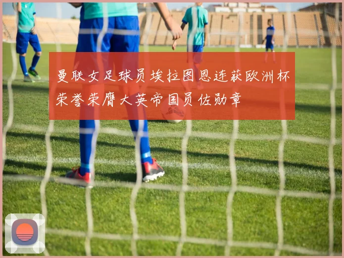 曼联女足球员埃拉图恩连获欧洲杯荣誉荣膺大英帝国员佐勋章