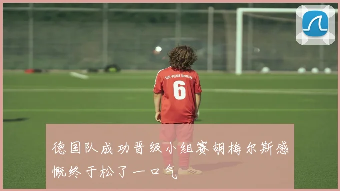 德国队成功晋级小组赛胡梅尔斯感慨终于松了一口气