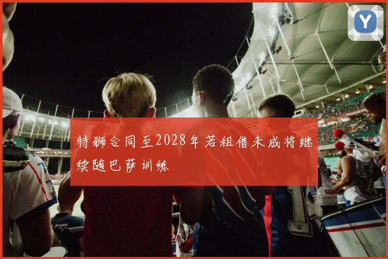 特狮合同至2028年若租借未成将继续随巴萨训练