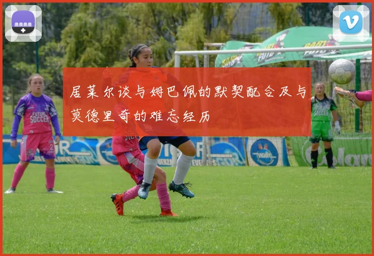 居莱尔谈与姆巴佩的默契配合及与莫德里奇的难忘经历