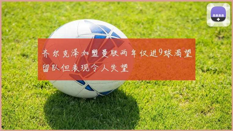 齐尔克泽加盟曼联两年仅进9球渴望留队但表现令人失望