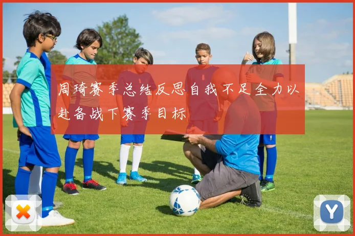周琦赛季总结反思自我不足全力以赴备战下赛季目标