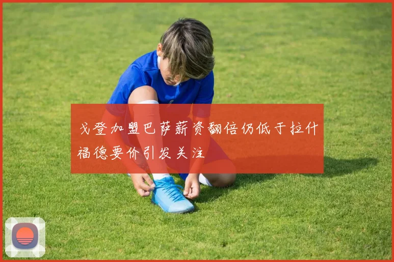 戈登加盟巴萨薪资翻倍仍低于拉什福德要价引发关注