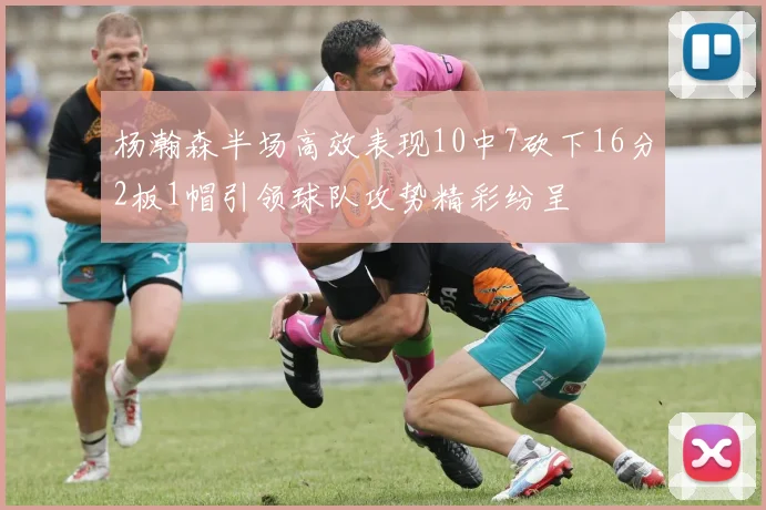 杨瀚森半场高效表现10中7砍下16分2板1帽引领球队攻势精彩纷呈